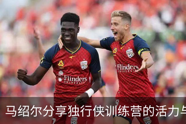 马绍尔分享独行侠训练营的活力与激情：这一刻我倍感珍惜